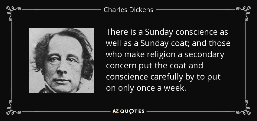 There is a Sunday conscience as well as a Sunday coat; and those who make religion a secondary concern put the coat and conscience carefully by to put on only once a week. - Charles Dickens