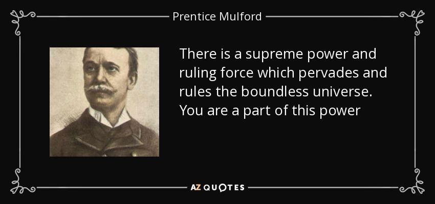 There is a supreme power and ruling force which pervades and rules the boundless universe. You are a part of this power - Prentice Mulford