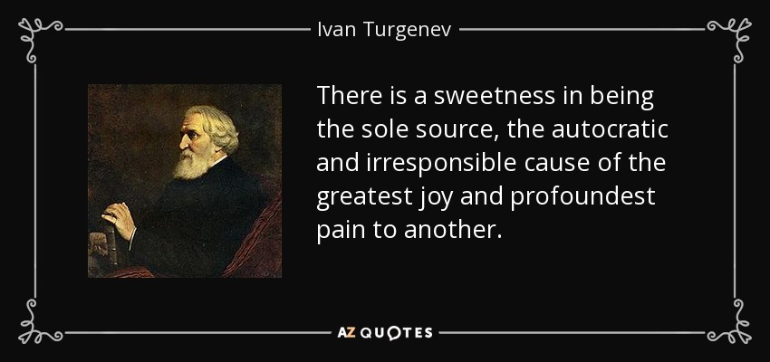 There is a sweetness in being the sole source, the autocratic and irresponsible cause of the greatest joy and profoundest pain to another. - Ivan Turgenev