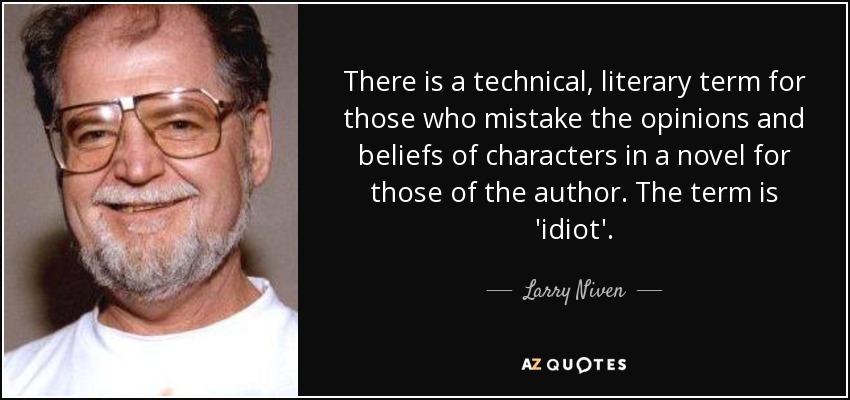 There is a technical, literary term for those who mistake the opinions and beliefs of characters in a novel for those of the author. The term is 'idiot'. - Larry Niven