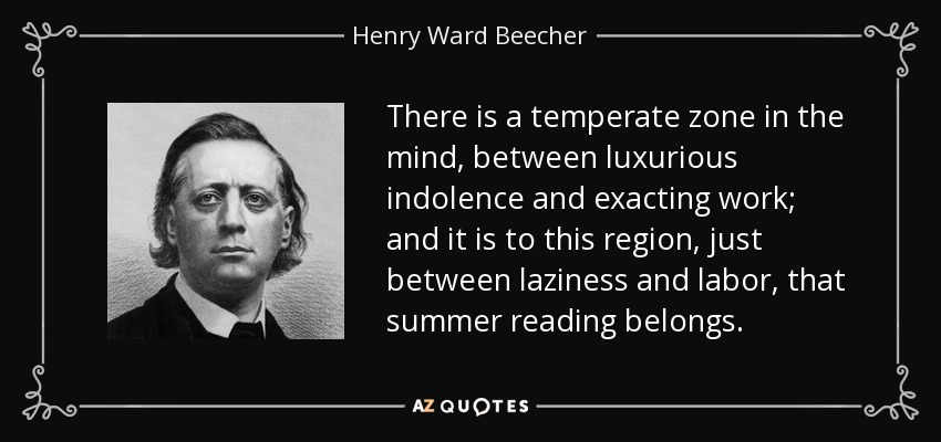 There is a temperate zone in the mind, between luxurious indolence and exacting work; and it is to this region, just between laziness and labor, that summer reading belongs. - Henry Ward Beecher