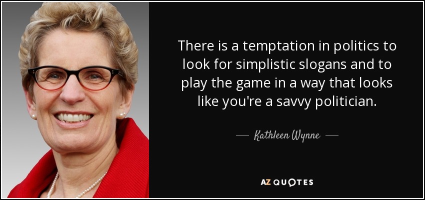 There is a temptation in politics to look for simplistic slogans and to play the game in a way that looks like you're a savvy politician. - Kathleen Wynne