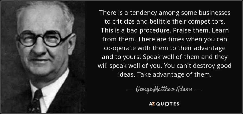 There is a tendency among some businesses to criticize and belittle their competitors. This is a bad procedure. Praise them. Learn from them. There are times when you can co-operate with them to their advantage and to yours! Speak well of them and they will speak well of you. You can't destroy good ideas. Take advantage of them. - George Matthew Adams