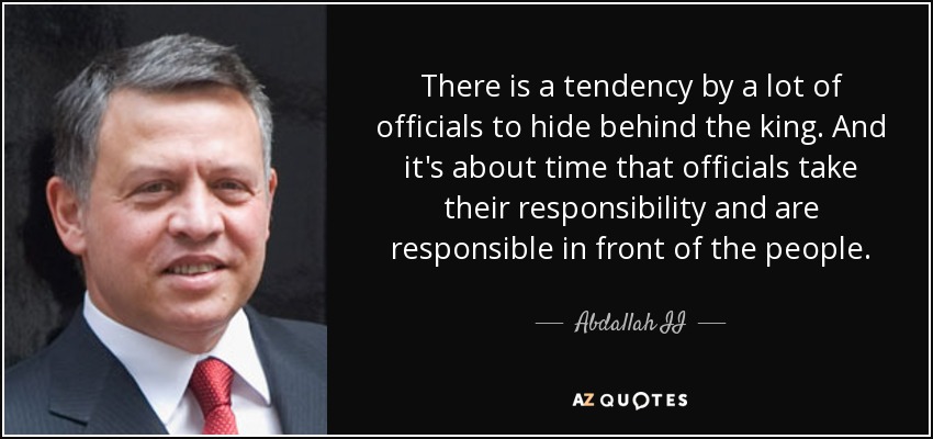 There is a tendency by a lot of officials to hide behind the king. And it's about time that officials take their responsibility and are responsible in front of the people. - Abdallah II