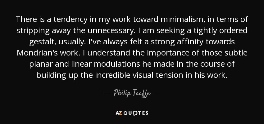 There is a tendency in my work toward minimalism, in terms of stripping away the unnecessary. I am seeking a tightly ordered gestalt, usually. I've always felt a strong affinity towards Mondrian's work. I understand the importance of those subtle planar and linear modulations he made in the course of building up the incredible visual tension in his work. - Philip Taaffe