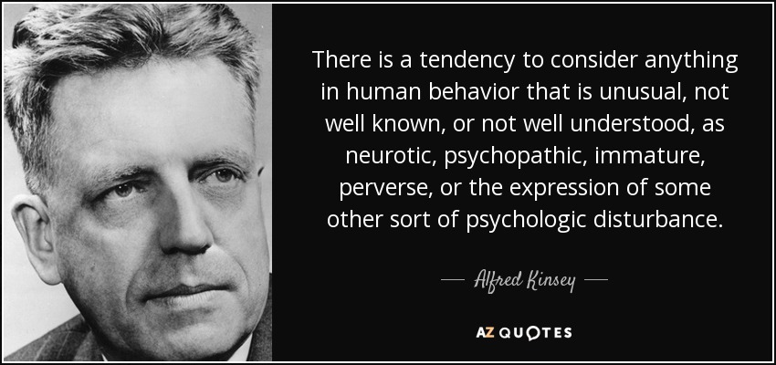 There is a tendency to consider anything in human behavior that is unusual, not well known, or not well understood, as neurotic, psychopathic, immature, perverse, or the expression of some other sort of psychologic disturbance. - Alfred Kinsey