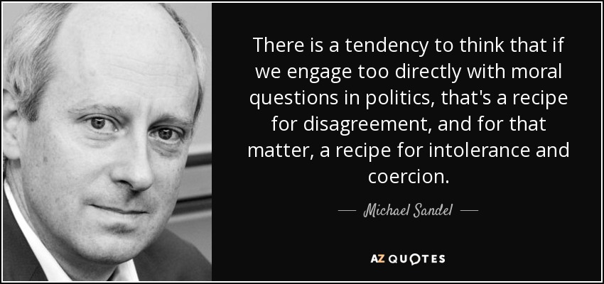There is a tendency to think that if we engage too directly with moral questions in politics, that's a recipe for disagreement, and for that matter, a recipe for intolerance and coercion. - Michael Sandel