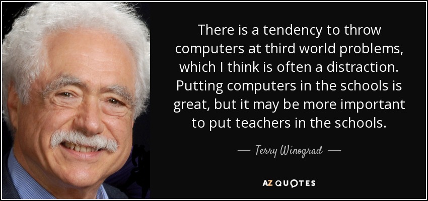 There is a tendency to throw computers at third world problems, which I think is often a distraction. Putting computers in the schools is great, but it may be more important to put teachers in the schools. - Terry Winograd