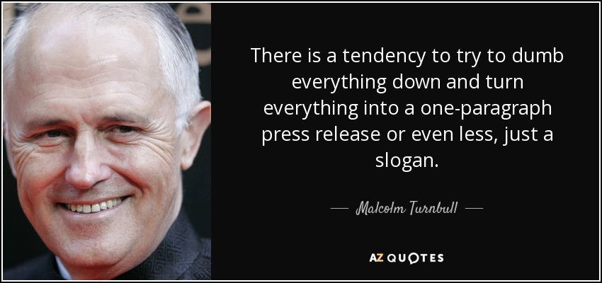 There is a tendency to try to dumb everything down and turn everything into a one-paragraph press release or even less, just a slogan. - Malcolm Turnbull