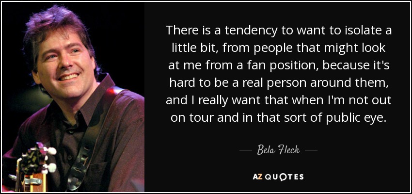 There is a tendency to want to isolate a little bit, from people that might look at me from a fan position, because it's hard to be a real person around them, and I really want that when I'm not out on tour and in that sort of public eye. - Bela Fleck