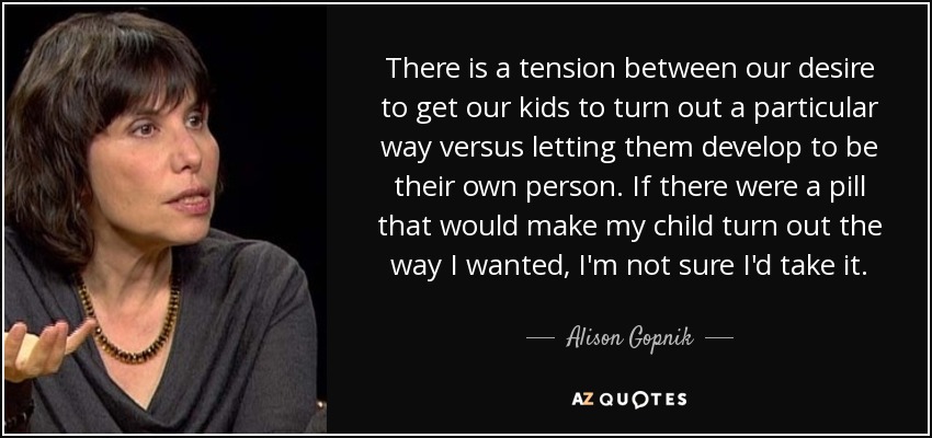 There is a tension between our desire to get our kids to turn out a particular way versus letting them develop to be their own person. If there were a pill that would make my child turn out the way I wanted, I'm not sure I'd take it. - Alison Gopnik