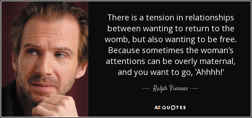 There is a tension in relationships between wanting to return to the womb, but also wanting to be free. Because sometimes the woman's attentions can be overly maternal, and you want to go, 'Ahhhh!' - Ralph Fiennes