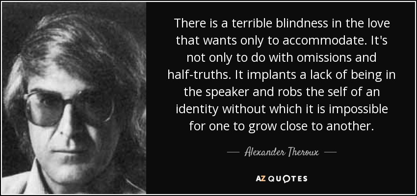 There is a terrible blindness in the love that wants only to accommodate. It's not only to do with omissions and half-truths. It implants a lack of being in the speaker and robs the self of an identity without which it is impossible for one to grow close to another. - Alexander Theroux