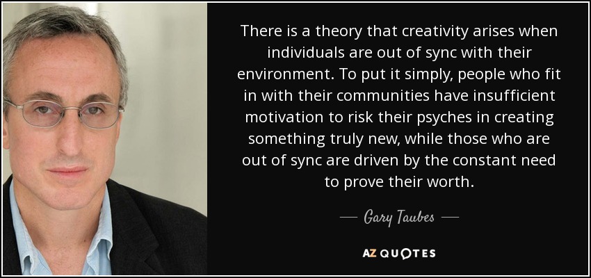 There is a theory that creativity arises when individuals are out of sync with their environment. To put it simply, people who fit in with their communities have insufficient motivation to risk their psyches in creating something truly new, while those who are out of sync are driven by the constant need to prove their worth. - Gary Taubes