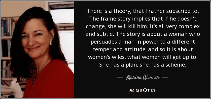 There is a theory, that I rather subscribe to. The frame story implies that if he doesn't change, she will kill him. It's all very complex and subtle. The story is about a woman who persuades a man in power to a different temper and attitude, and so it is about women's wiles, what women will get up to. She has a plan, she has a scheme. - Marina Warner