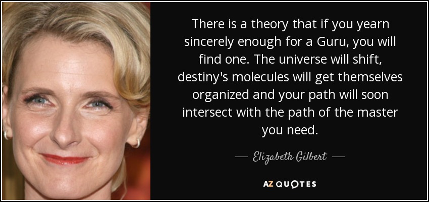 There is a theory that if you yearn sincerely enough for a Guru, you will find one. The universe will shift, destiny's molecules will get themselves organized and your path will soon intersect with the path of the master you need. - Elizabeth Gilbert