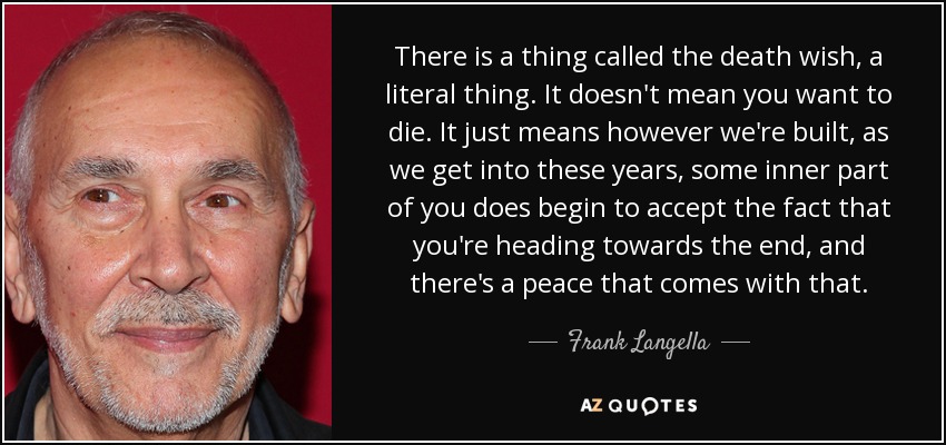 There is a thing called the death wish, a literal thing. It doesn't mean you want to die. It just means however we're built, as we get into these years, some inner part of you does begin to accept the fact that you're heading towards the end, and there's a peace that comes with that. - Frank Langella