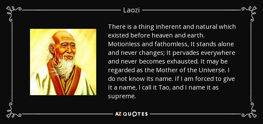 There is a thing inherent and natural which existed before heaven and earth. Motionless and fathomless, It stands alone and never changes; It pervades everywhere and never becomes exhausted. It may be regarded as the Mother of the Universe. I do not know its name. If I am forced to give It a name, I call it Tao, and I name it as supreme. - Laozi