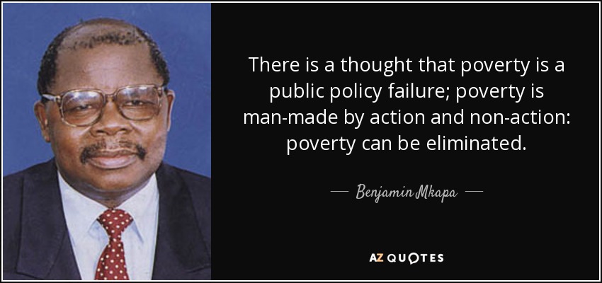There is a thought that poverty is a public policy failure; poverty is man-made by action and non-action: poverty can be eliminated. - Benjamin Mkapa