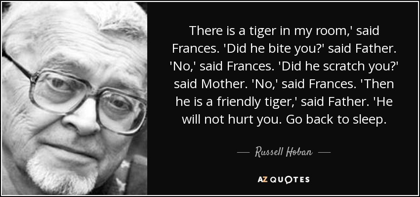There is a tiger in my room,' said Frances. 'Did he bite you?' said Father. 'No,' said Frances. 'Did he scratch you?' said Mother. 'No,' said Frances. 'Then he is a friendly tiger,' said Father. 'He will not hurt you. Go back to sleep. - Russell Hoban