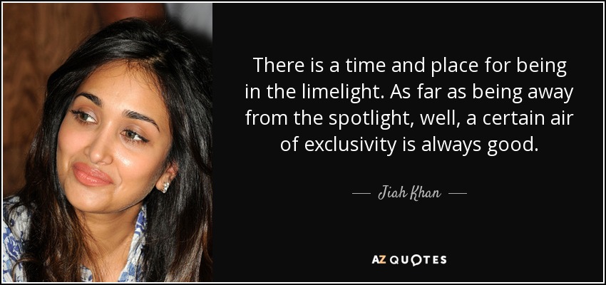 There is a time and place for being in the limelight. As far as being away from the spotlight, well, a certain air of exclusivity is always good. - Jiah Khan