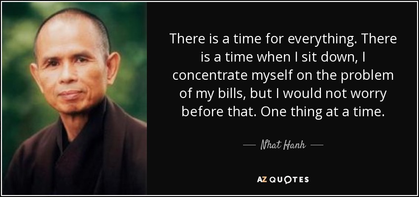 There is a time for everything. There is a time when I sit down, I concentrate myself on the problem of my bills, but I would not worry before that. One thing at a time. - Nhat Hanh