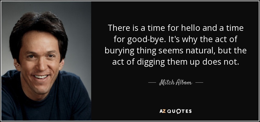 There is a time for hello and a time for good-bye. It's why the act of burying thing seems natural, but the act of digging them up does not. - Mitch Albom