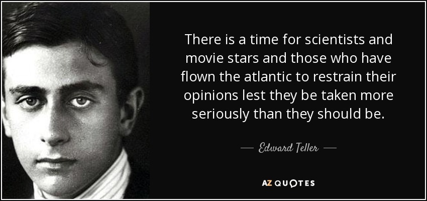 There is a time for scientists and movie stars and those who have flown the atlantic to restrain their opinions lest they be taken more seriously than they should be. - Edward Teller