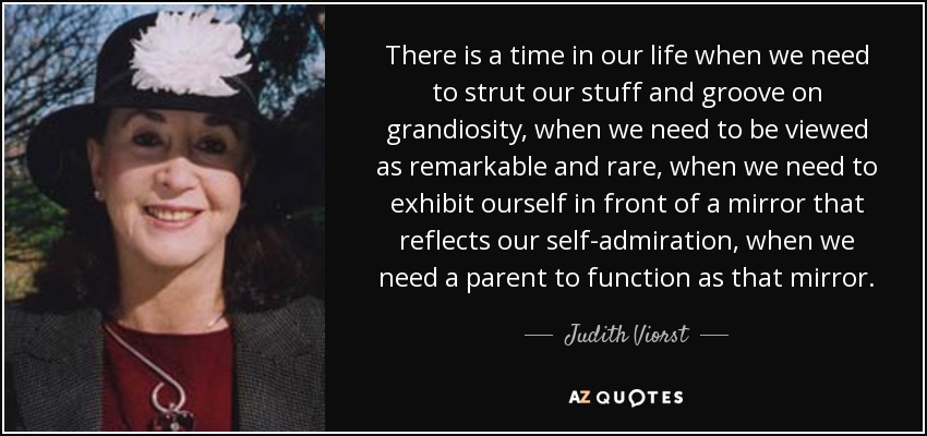There is a time in our life when we need to strut our stuff and groove on grandiosity, when we need to be viewed as remarkable and rare, when we need to exhibit ourself in front of a mirror that reflects our self-admiration, when we need a parent to function as that mirror. - Judith Viorst