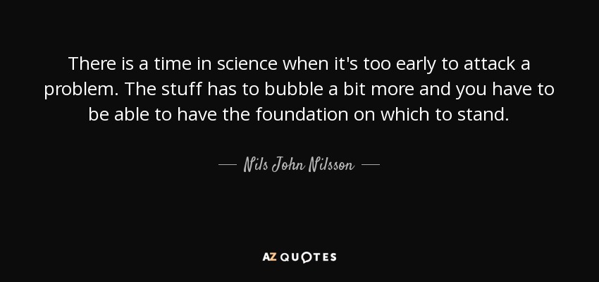 There is a time in science when it's too early to attack a problem. The stuff has to bubble a bit more and you have to be able to have the foundation on which to stand. - Nils John Nilsson
