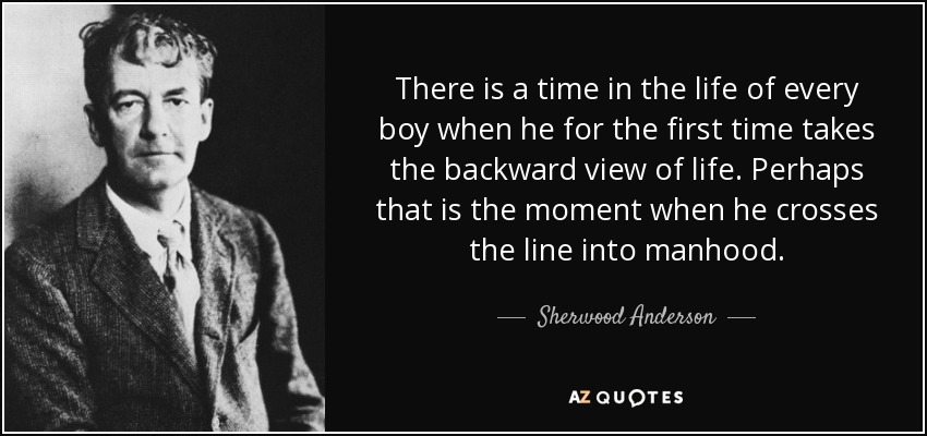 There is a time in the life of every boy when he for the first time takes the backward view of life. Perhaps that is the moment when he crosses the line into manhood. - Sherwood Anderson