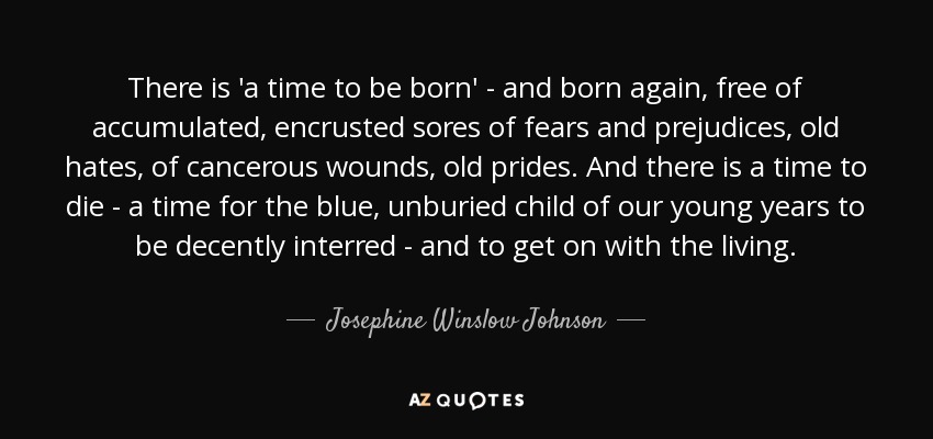 There is 'a time to be born' - and born again, free of accumulated, encrusted sores of fears and prejudices, old hates, of cancerous wounds, old prides. And there is a time to die - a time for the blue, unburied child of our young years to be decently interred - and to get on with the living. - Josephine Winslow Johnson