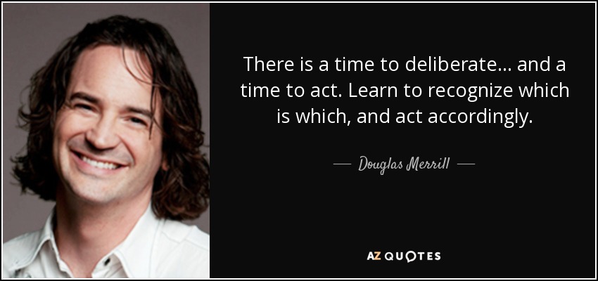 There is a time to deliberate... and a time to act. Learn to recognize which is which, and act accordingly. - Douglas Merrill