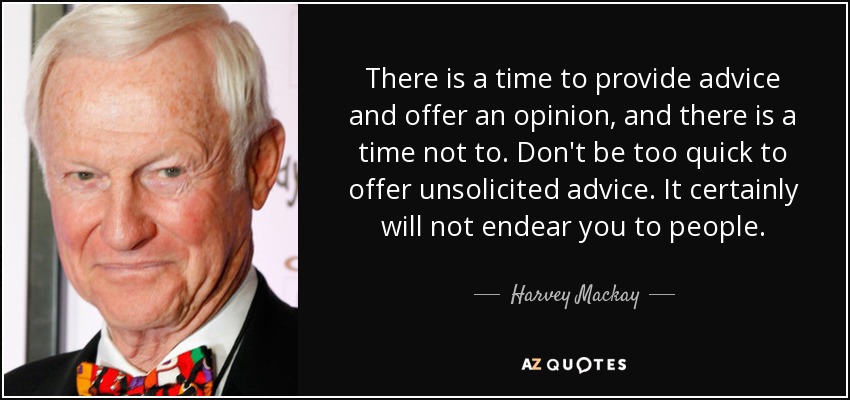 There is a time to provide advice and offer an opinion, and there is a time not to. Don't be too quick to offer unsolicited advice. It certainly will not endear you to people. - Harvey Mackay