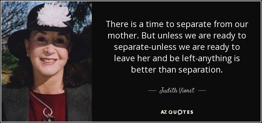 There is a time to separate from our mother. But unless we are ready to separate-unless we are ready to leave her and be left-anything is better than separation. - Judith Viorst