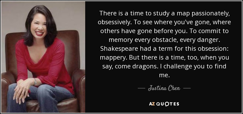 There is a time to study a map passionately, obsessively. To see where you've gone, where others have gone before you. To commit to memory every obstacle, every danger. Shakespeare had a term for this obsession: mappery. But there is a time, too, when you say, come dragons. I challenge you to find me. - Justina Chen