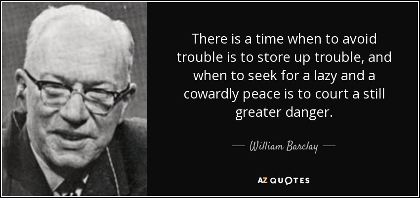 There is a time when to avoid trouble is to store up trouble, and when to seek for a lazy and a cowardly peace is to court a still greater danger. - William Barclay