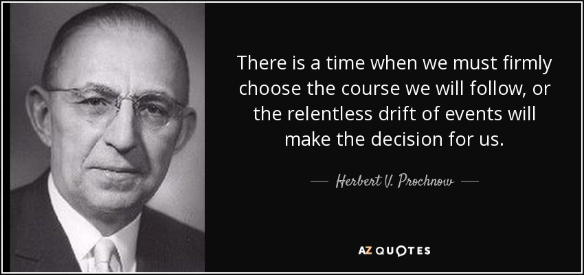 There is a time when we must firmly choose the course we will follow, or the relentless drift of events will make the decision for us. - Herbert V. Prochnow