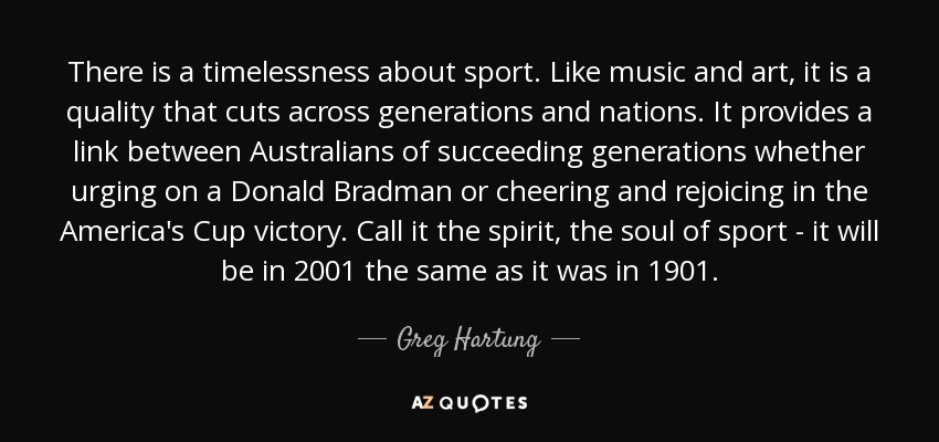 There is a timelessness about sport. Like music and art, it is a quality that cuts across generations and nations. It provides a link between Australians of succeeding generations whether urging on a Donald Bradman or cheering and rejoicing in the America's Cup victory. Call it the spirit, the soul of sport - it will be in 2001 the same as it was in 1901. - Greg Hartung