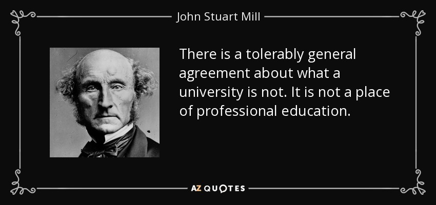 There is a tolerably general agreement about what a university is not. It is not a place of professional education. - John Stuart Mill