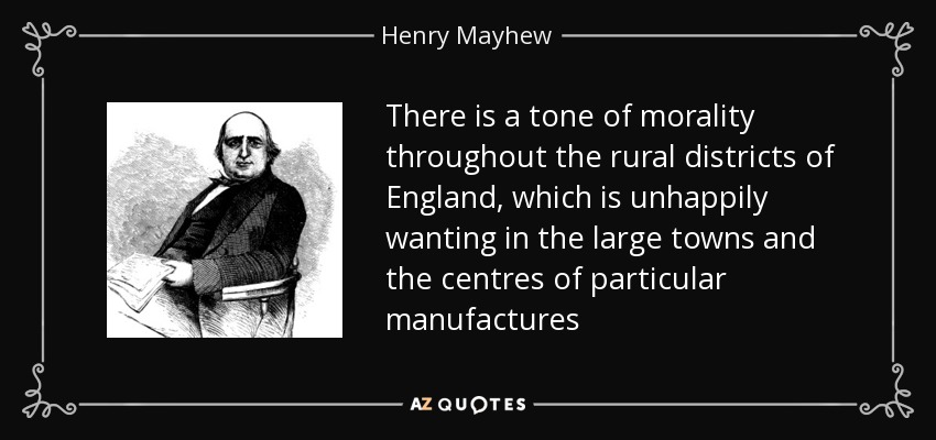 There is a tone of morality throughout the rural districts of England, which is unhappily wanting in the large towns and the centres of particular manufactures - Henry Mayhew