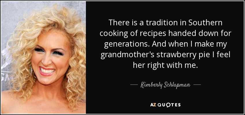 There is a tradition in Southern cooking of recipes handed down for generations. And when I make my grandmother's strawberry pie I feel her right with me. - Kimberly Schlapman