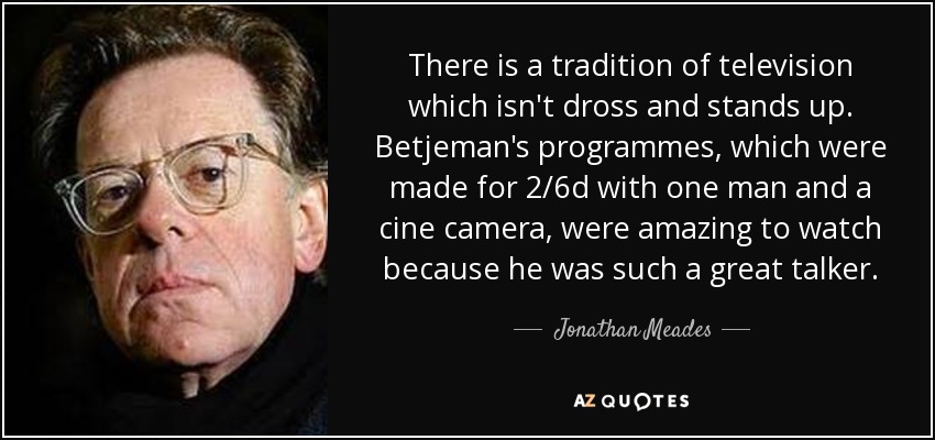 There is a tradition of television which isn't dross and stands up. Betjeman's programmes, which were made for 2/6d with one man and a cine camera, were amazing to watch because he was such a great talker. - Jonathan Meades