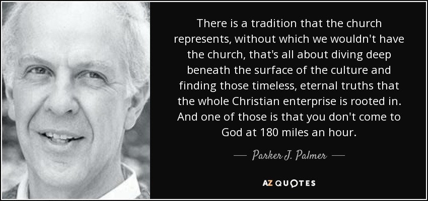 There is a tradition that the church represents, without which we wouldn't have the church, that's all about diving deep beneath the surface of the culture and finding those timeless, eternal truths that the whole Christian enterprise is rooted in. And one of those is that you don't come to God at 180 miles an hour. - Parker J. Palmer