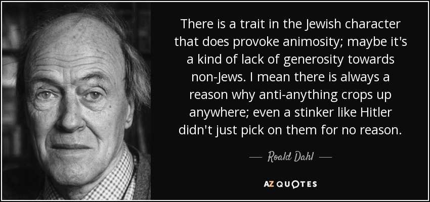 There is a trait in the Jewish character that does provoke animosity; maybe it's a kind of lack of generosity towards non-Jews. I mean there is always a reason why anti-anything crops up anywhere; even a stinker like Hitler didn't just pick on them for no reason. - Roald Dahl