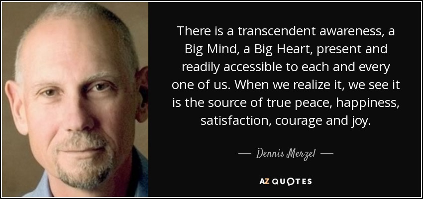There is a transcendent awareness, a Big Mind, a Big Heart, present and readily accessible to each and every one of us. When we realize it, we see it is the source of true peace, happiness, satisfaction, courage and joy. - Dennis Merzel