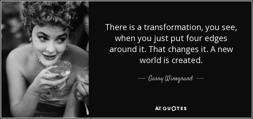 There is a transformation, you see, when you just put four edges around it. That changes it. A new world is created. - Garry Winogrand