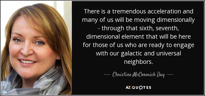 There is a tremendous acceleration and many of us will be moving dimensionally - through that sixth, seventh, dimensional element that will be here for those of us who are ready to engage with our galactic and universal neighbors. - Christine McCormick Day
