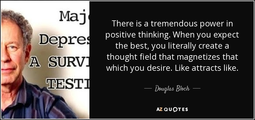 There is a tremendous power in positive thinking. When you expect the best, you literally create a thought field that magnetizes that which you desire. Like attracts like. - Douglas Bloch