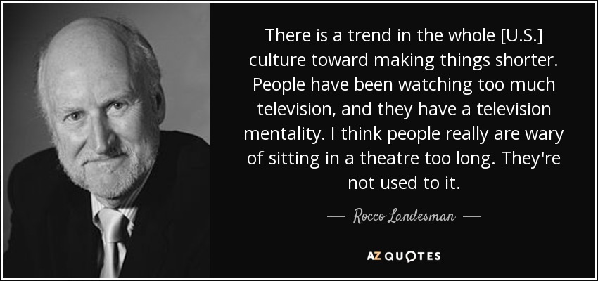 There is a trend in the whole [U.S.] culture toward making things shorter. People have been watching too much television, and they have a television mentality. I think people really are wary of sitting in a theatre too long. They're not used to it. - Rocco Landesman